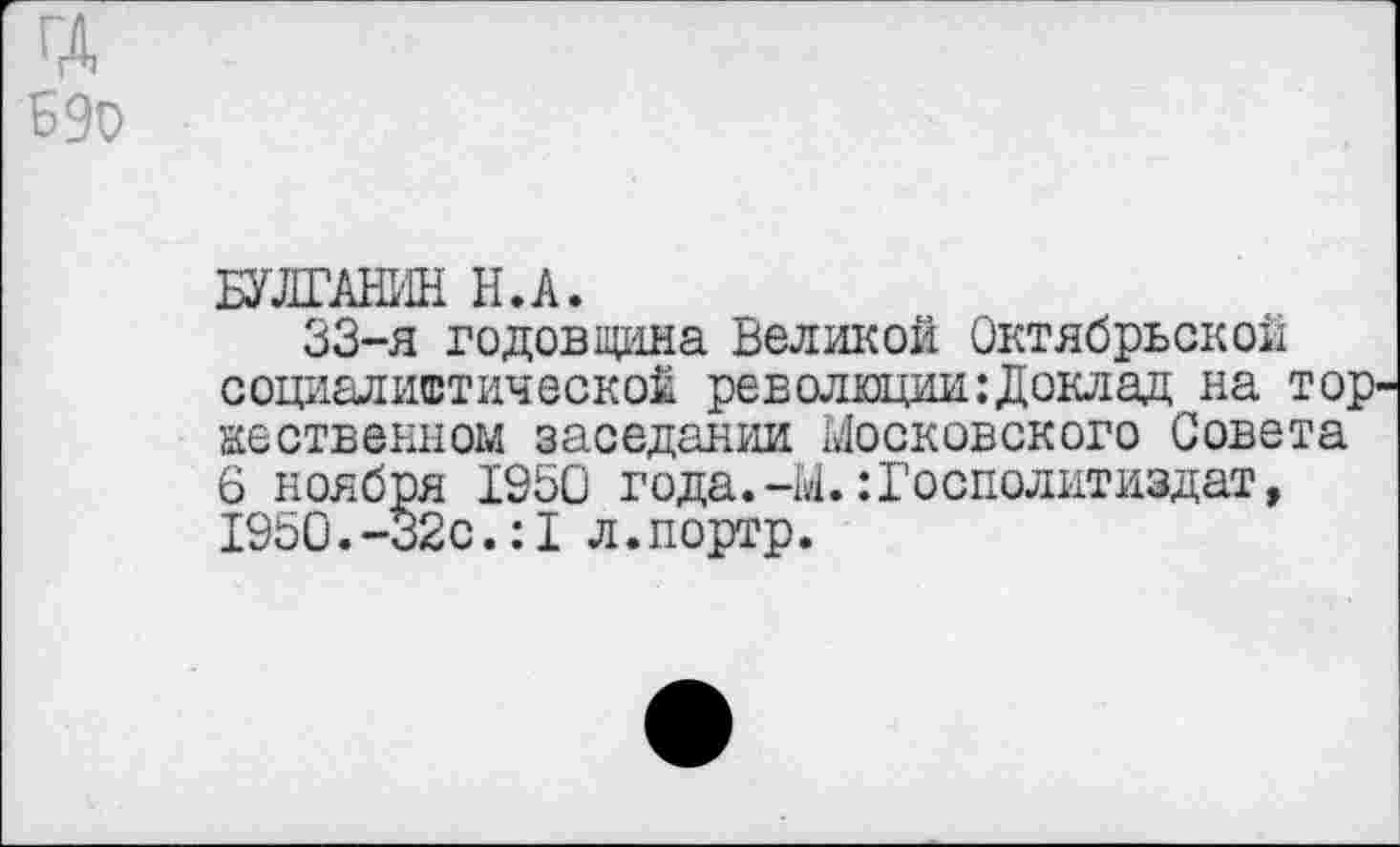 ﻿ГД БЭо
БУЛГАНИН Н.А.
33-я годовщина Великой Октябрьской социалистической революции:Доклад на то; явственном заседании Московского Совета 6 ноября 1950 года.-М.:Госполитиздат, 195О.-32с.:1 л.портр.